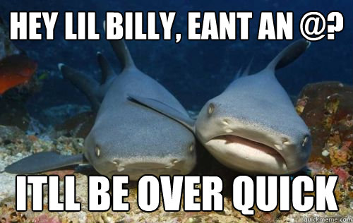 Hey lil billy, eant an @? itll be over quick  Compassionate Shark Friend