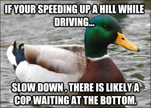 If your speeding up a hill while driving... Slow down , there is likely a cop waiting at the bottom.  Actual Advice Mallard