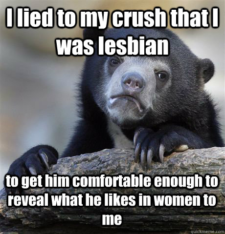I lied to my crush that I was lesbian to get him comfortable enough to reveal what he likes in women to me  Confession Bear