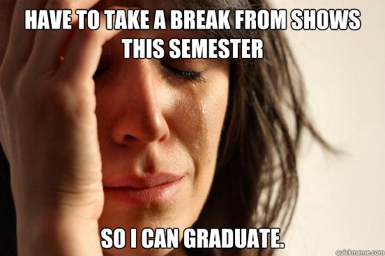 Have to take a break from shows this semester so i can graduate.  First World Problems