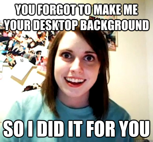 you forgot to make me your desktop background so i did it for you  Overly Attached Girlfriend