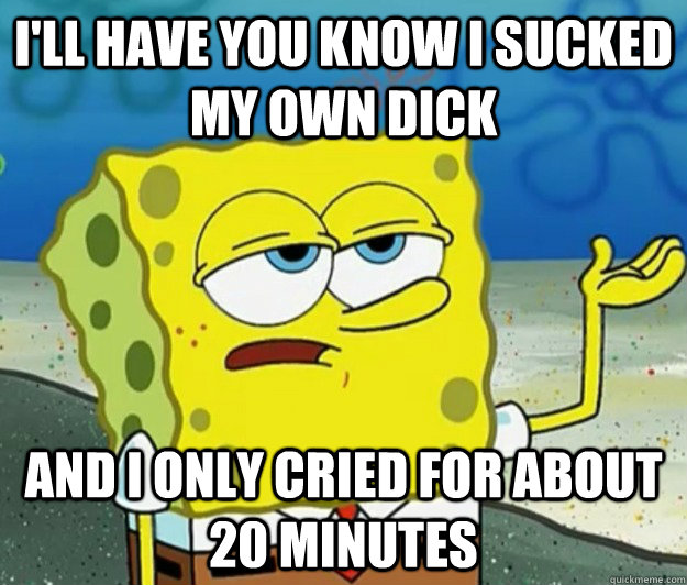 i'll have you know i sucked my own dick and i only cried for about 20 minutes  Tough Spongebob