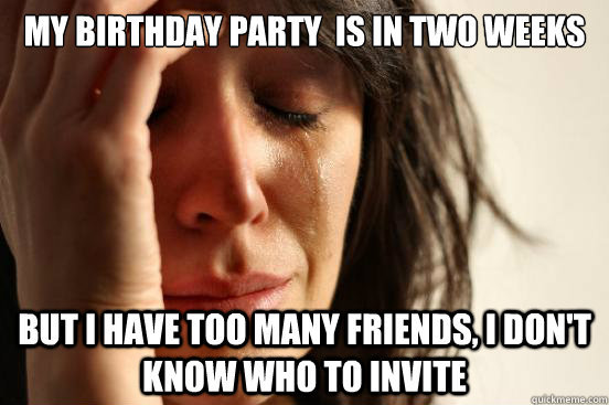 MY birthday party  is in two weeks but i have too many friends, i don't know who to invite  First World Problems