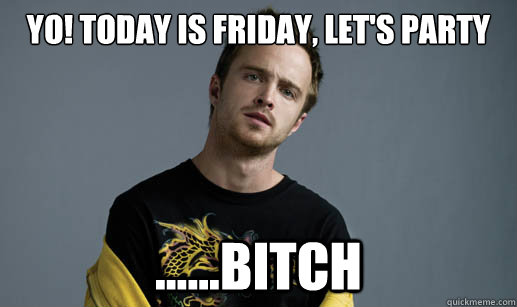 Yo! today is friday, let's party ......bitch  Jesse Pinkman Loves the word Bitch