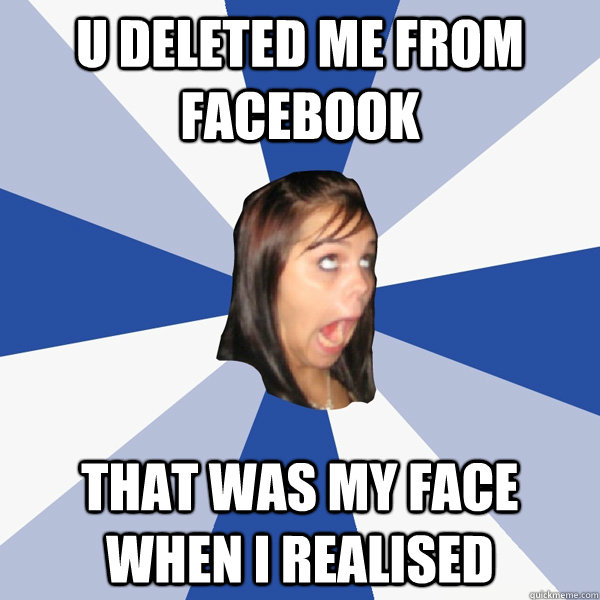 U deleted me from facebook That was my face when I realised  Annoying Facebook Girl