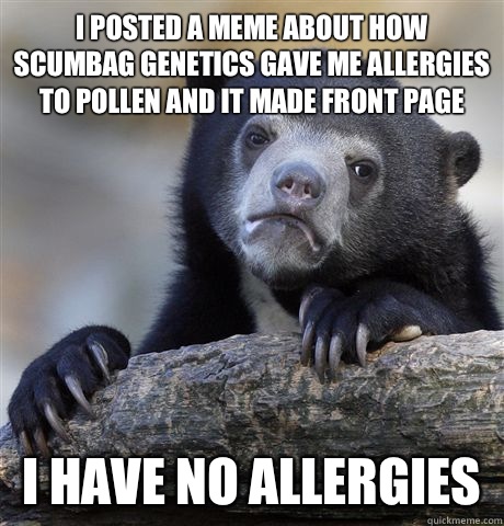 I posted a meme about how scumbag genetics gave me allergies to pollen and it made front page I have no allergies  Confession Bear