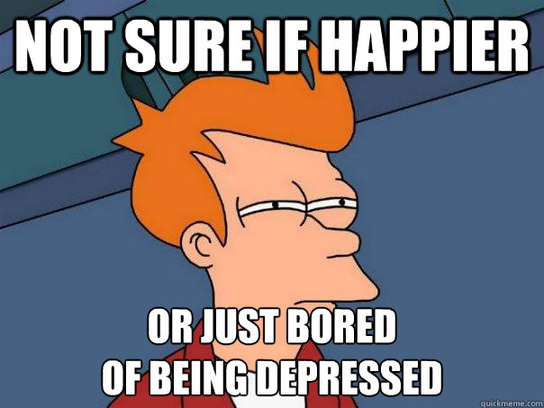 Not sure if happier Or just bored 
of being depressed  Futurama Fry