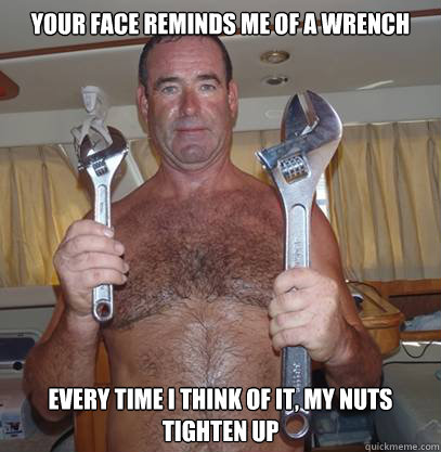 Your face reminds me of a wrench every time i think of it, my nuts tighten up  Wet wrench guy