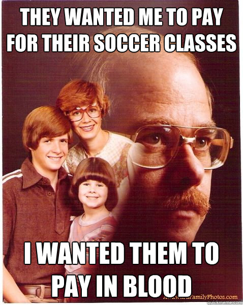 they wanted me to pay for their soccer classes  i wanted them to pay in blood  Vengeance Dad