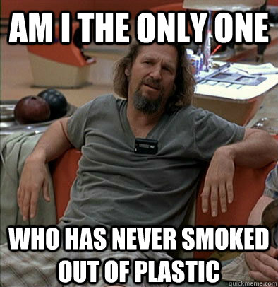 Am I the only one who has never smoked out of plastic  The Dude