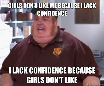 Girls don't like me because i lack confidence I lack confidence because girls don't like  Fat Bastard