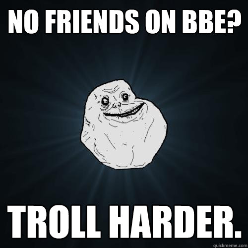 No friends on BBE? Troll harder.  Forever Alone