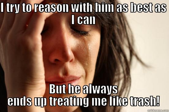 I TRY TO REASON WITH HIM AS BEST AS I CAN BUT HE ALWAYS ENDS UP TREATING ME LIKE TRASH! First World Problems