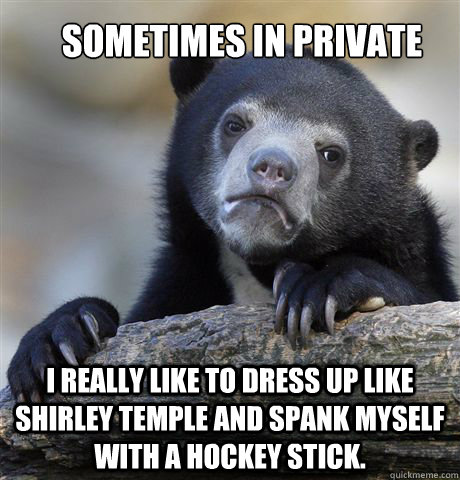 Sometimes in private I really like to dress up like shirley temple and spank myself with a hockey stick.  Confession Bear