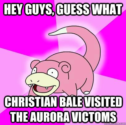 hey guys, guess what Christian Bale visited the Aurora victoms  Slowpoke