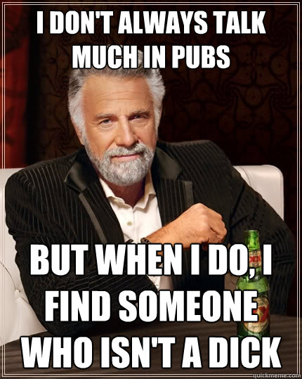 I don't always talk much in pubs But when I do, I find someone who isn't a dick  The Most Interesting Man In The World