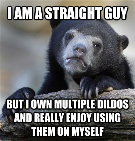 I AM A STRAIGHT GUY BUT I OWN MULTIPLE DILDOS AND REALLY ENJOY USING THEM ON MYSELF - I AM A STRAIGHT GUY BUT I OWN MULTIPLE DILDOS AND REALLY ENJOY USING THEM ON MYSELF  Confession Bear