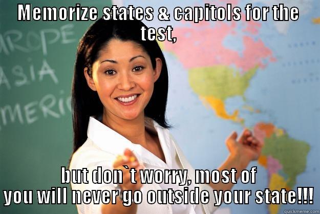 MEMORIZE STATES & CAPITOLS FOR THE TEST, BUT DON`T WORRY, MOST OF YOU WILL NEVER GO OUTSIDE YOUR STATE!!! Unhelpful High School Teacher
