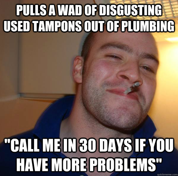 Pulls a wad of disgusting used tampons out of plumbing "Call me in 30 days if you have more