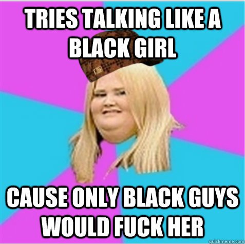 Tries talking like a black girl Cause only black guys would fuck her - Tries talking like a black girl Cause only black guys would fuck her  scumbag fat girl
