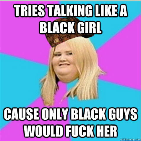 Tries talking like a black girl Cause only black guys would fuck her  scumbag fat girl