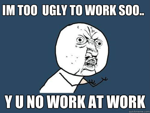 Im too  ugly to work Soo.. Y u no work at work  Y U No