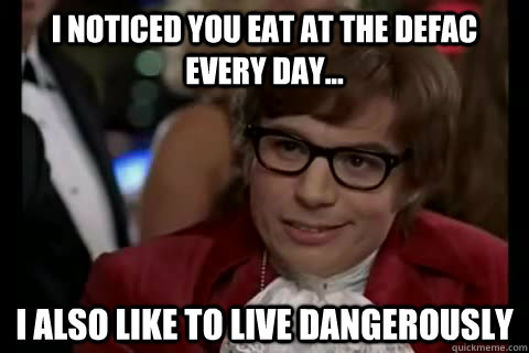 I noticed you eat at the Defac every day... I Also like to live dangerously  Dangerously - Austin Powers