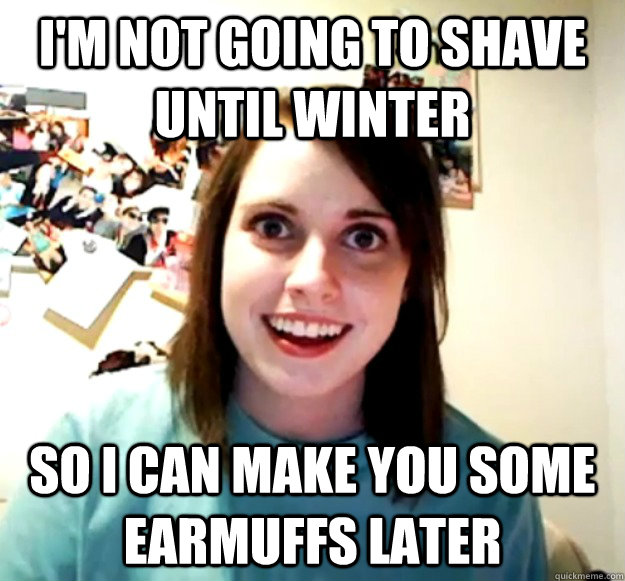 I'm not going to shave until winter So i can make you some earmuffs later  Overly Attached Girlfriend