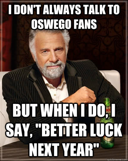 I don't always talk to Oswego fans but when i do, I say, 