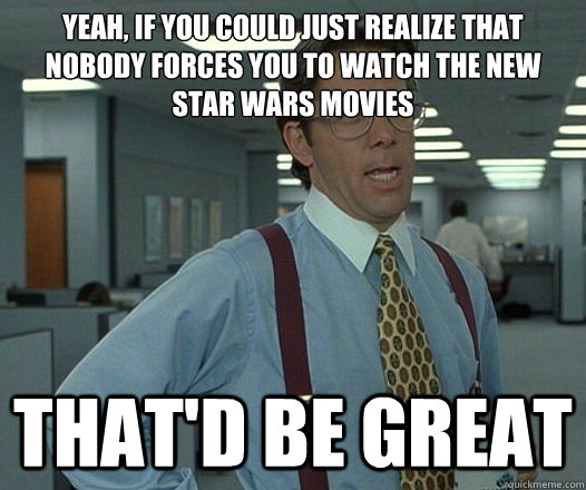 Yeah, if you could just realize that nobody forces you to watch the new star wars movies That'd be great  Lumbergh