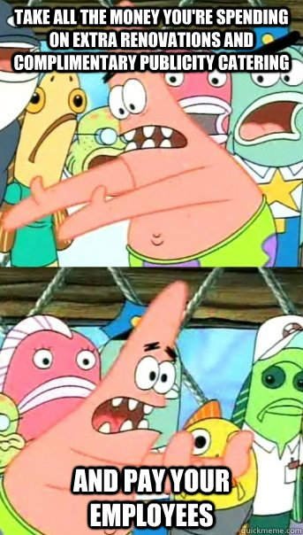 Take all the money you're spending on extra renovations and complimentary publicity catering and pay your employees  Push it somewhere else Patrick