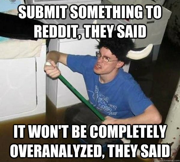 submit something to reddit, they said it won't be completely overanalyzed, they said  They said