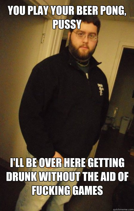 You play your beer pong, pussy I'll be over here getting drunk without the aid of fucking games - You play your beer pong, pussy I'll be over here getting drunk without the aid of fucking games  Judgemental Matt