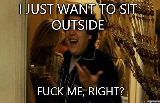 I just want to sit outside FUCK ME, RIGHT?  fuck me right