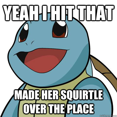 Yeah I hit that made her squirtle over the place  Squirtle
