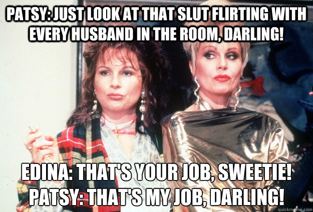 Patsy: Just look at that slut flirting with every husband in the room, darling!  Edina: That's your job, sweetie!
Patsy: That's my job, darling! - Patsy: Just look at that slut flirting with every husband in the room, darling!  Edina: That's your job, sweetie!
Patsy: That's my job, darling!  Misc