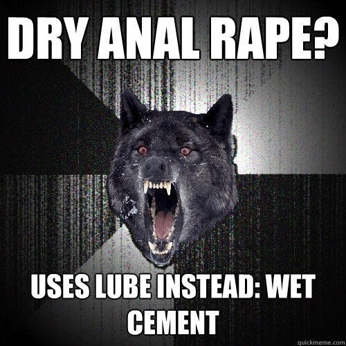 dry anal rape? uses lube instead: wet cement    Insanity Wolf