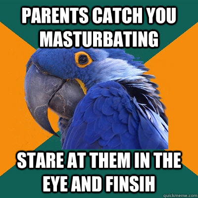 parents catch you masturbating stare at them in the eye and finsih  Paranoid Parrot