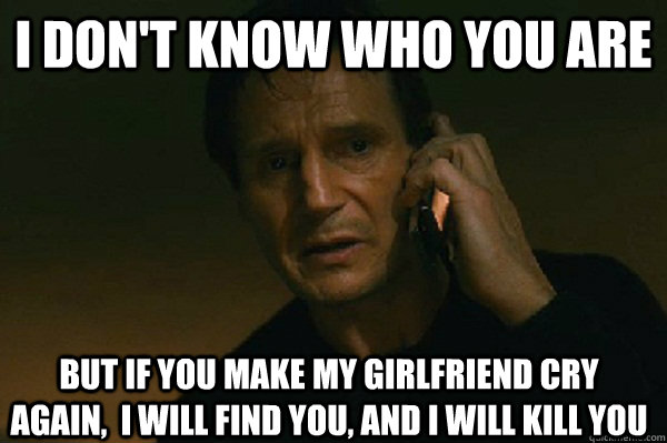 I don't know who you are But if you make my girlfriend cry again,  I will find you, and I will kill you  Liam Neeson Taken