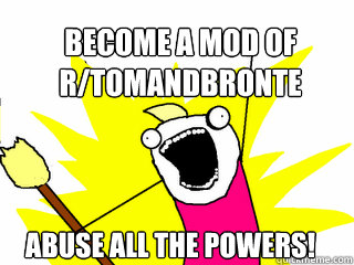 become a mod of r/tomandbronte abuse all the powers!  All The Things