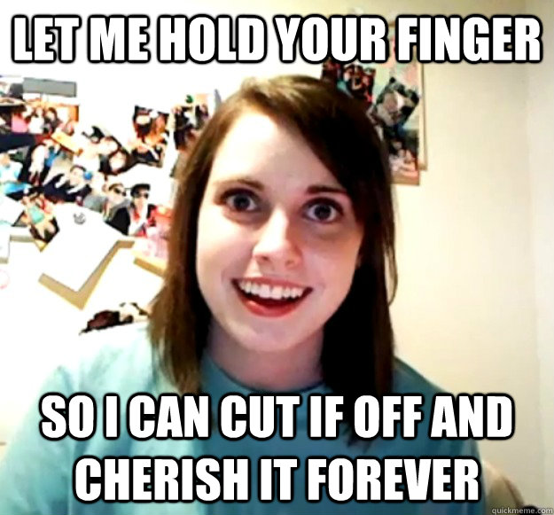 Let me hold your finger So i can cut if off and cherish it forever  Overly Attached Girlfriend