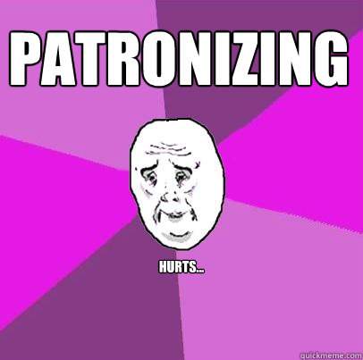 patronizing hurts...  LIfe is Confusing