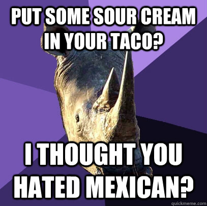 put some sour cream in your taco? I thought you hated Mexican?  Sexually Oblivious Rhino