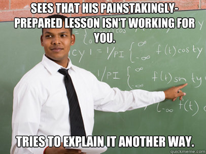 Sees that his painstakingly-prepared lesson isn't working for you. Tries to explain it another way.  Good Guy Teacher