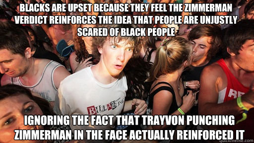 Blacks are upset because they feel the zimmerman verdict reinforces the idea that people are unjustly scared of black people   Ignoring the fact that Trayvon punching zimmerman in the face actually reinforced it  Sudden Clarity Clarence