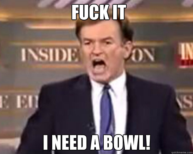 FUCK IT I need a bowl!  fuck it bill
