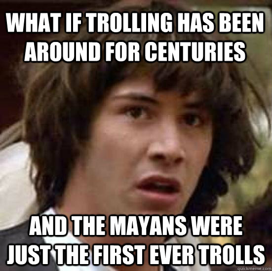What if trolling has been around for centuries and the Mayans were just the first ever trolls - What if trolling has been around for centuries and the Mayans were just the first ever trolls  conspiracy keanu