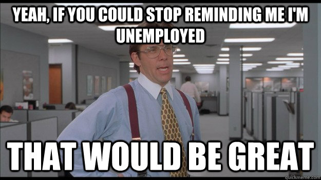 Yeah, if you could stop reminding me i'm unemployed That would be great - Yeah, if you could stop reminding me i'm unemployed That would be great  Misc
