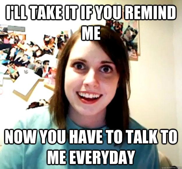I'll take it if you remind me now you have to talk to me everyday  Overly Attached Girlfriend