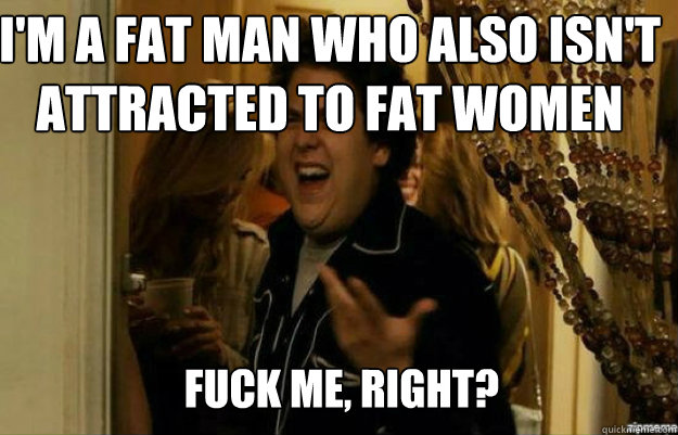 I'm a fat man who also isn't attracted to fat women FUCK ME, RIGH...